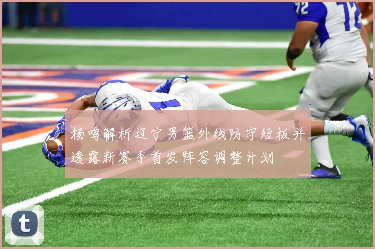 杨鸣解析辽宁男篮外线防守短板并透露新赛季首发阵容调整计划