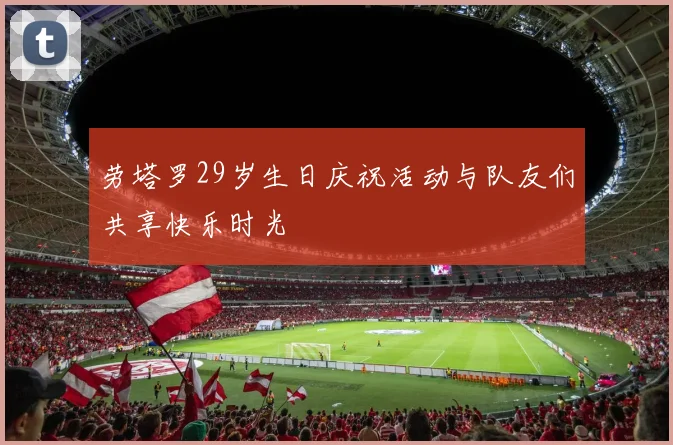 劳塔罗29岁生日庆祝活动与队友们共享快乐时光