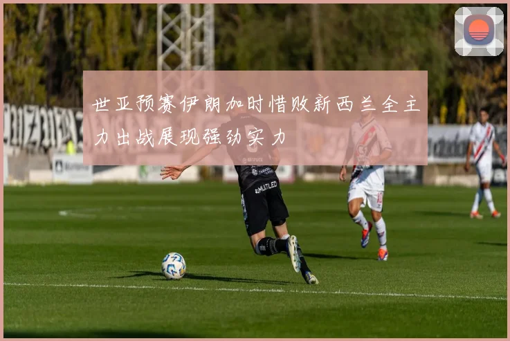 世亚预赛伊朗加时惜败新西兰全主力出战展现强劲实力