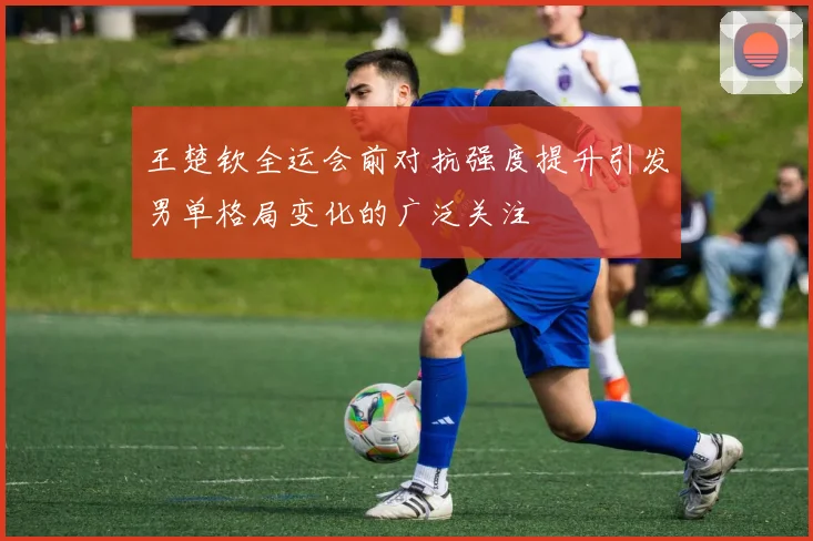 王楚钦全运会前对抗强度提升引发男单格局变化的广泛关注