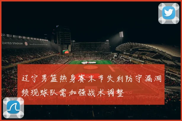 辽宁男篮热身赛末节失利防守漏洞频现球队需加强战术调整