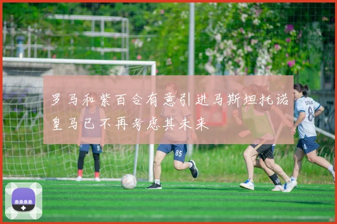 罗马和紫百合有意引进马斯坦托诺皇马已不再考虑其未来