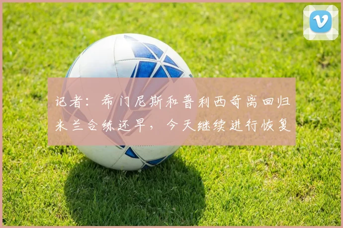 记者：希门尼斯和普利西奇离回归米兰合练还早，今天继续进行恢复