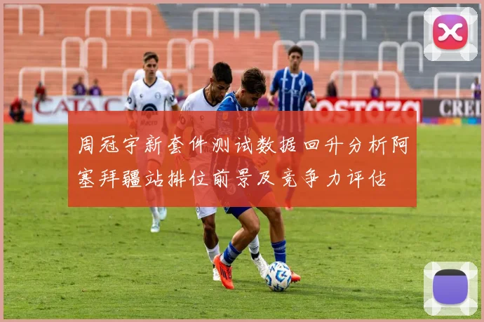 周冠宇新套件测试数据回升分析阿塞拜疆站排位前景及竞争力评估