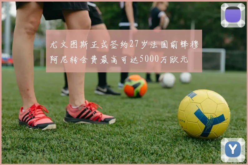 尤文图斯正式签约27岁法国前锋穆阿尼转会费最高可达5000万欧元