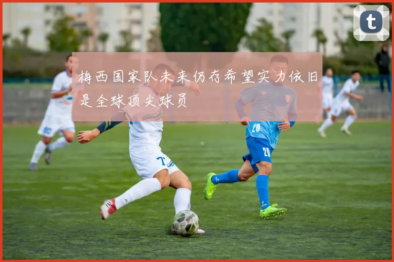 梅西国家队未来仍存希望实力依旧是全球顶尖球员