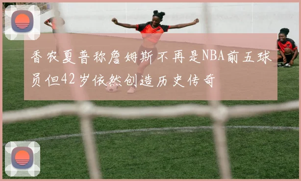 香农夏普称詹姆斯不再是NBA前五球员但42岁依然创造历史传奇