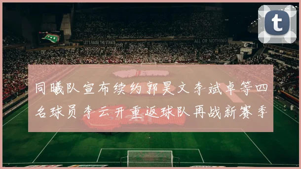 同曦队宣布续约郭昊文李斌卓等四名球员李云开重返球队再战新赛季