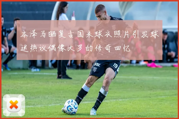 本泽马晒复古国米球衣照片引发球迷热议偶像大罗的传奇回忆