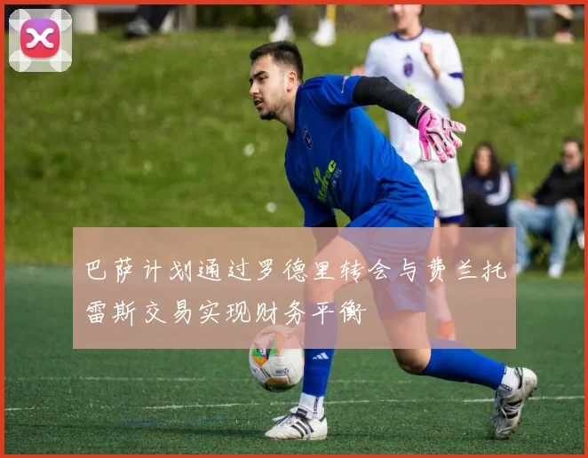巴萨计划通过罗德里转会与费兰托雷斯交易实现财务平衡
